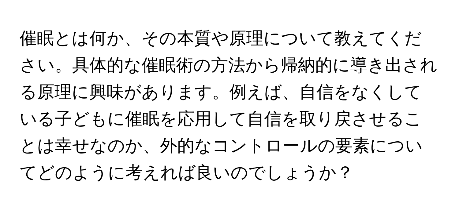 催眠とは何か、その本質や原理について教えてください。具体的な催眠術の方法から帰納的に導き出される原理に興味があります。例えば、自信をなくしている子どもに催眠を応用して自信を取り戻させることは幸せなのか、外的なコントロールの要素についてどのように考えれば良いのでしょうか？