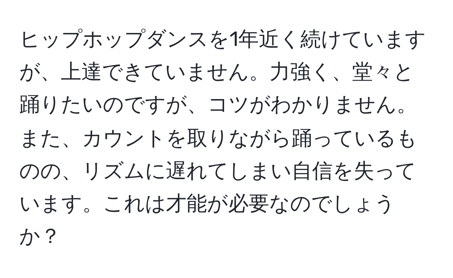 ヒップホップダンスを1年近く続けていますが、上達できていません。力強く、堂々と踊りたいのですが、コツがわかりません。また、カウントを取りながら踊っているものの、リズムに遅れてしまい自信を失っています。これは才能が必要なのでしょうか？