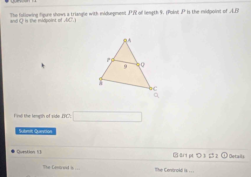 The following figure shows a triangle with midsegment PR of length 9. (Point P is the midpoint of AB
and Q is the midpoint of AC.) 
Find the length of side BC : □ 
Submit Question 
Question 13 0/1 pt つ 3 2 O Details 
The Centroid is ... The Centroid is ...