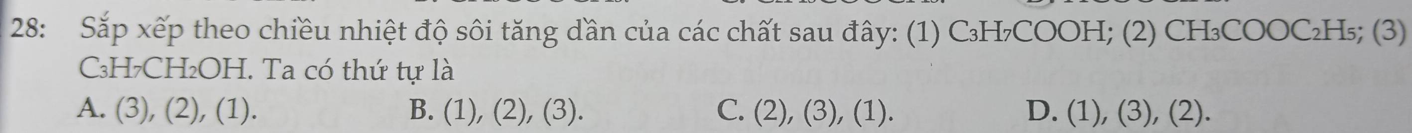 28: Sắp xếp theo chiều nhiệt độ sôi tăng dần của các chất sau đây: (1) C₃H₇COOH; (2) CH₃COOC₂H₅; (3)
₃H7CH₂OH. Ta có thứ tự là
A. (3), (2), (1). B. (1), (2), (3). C. (2), (3), (1). D. (1), (3), (2).