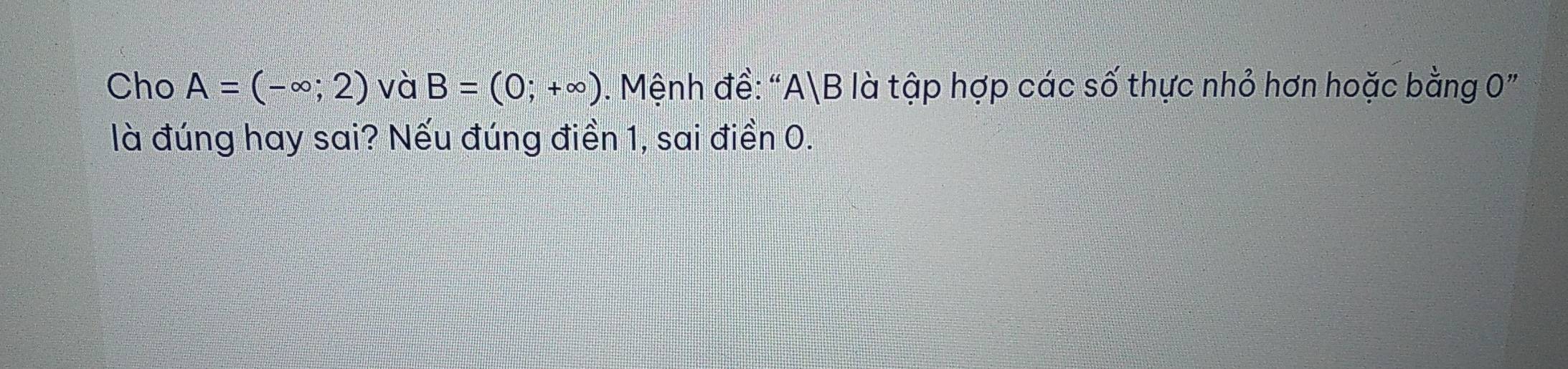 Cho A=(-∈fty ;2) và B=(0;+∈fty ). Mệnh đề: " A|B là tập hợp các số thực nhỏ hơn hoặc bằng 0" 
là đúng hay sai? Nếu đúng điền 1, sai điền 0.