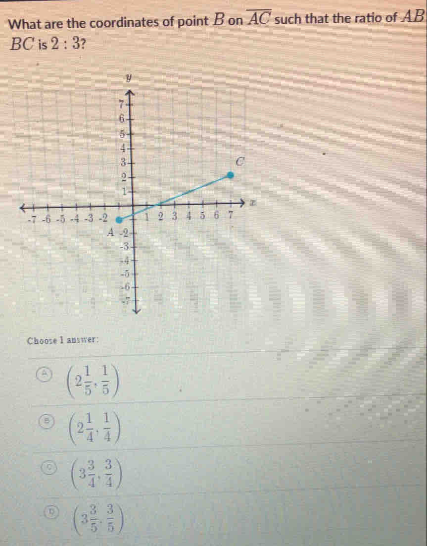 What are the coordinates of point B on overline AC such that the ratio of AB
BC is 2:3
Choose I answer:
(2 1/5 , 1/5 )
(2 1/4 , 1/4 )
(3 3/4 , 3/4 )
D (3 3/5 ·  3/5 )