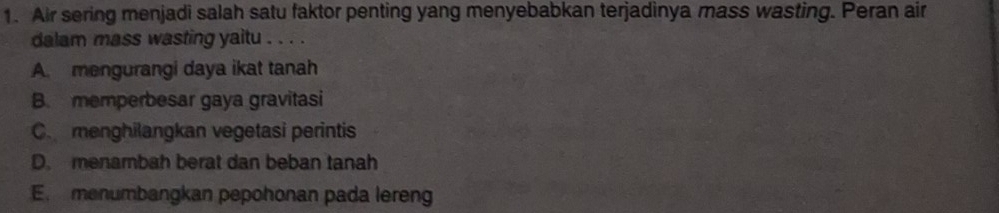 Air sering menjadi salah satu faktor penting yang menyebabkan terjadinya mass wasting. Peran air
dalam mass wasting yaitu . . . .
A. mengurangi daya ikat tanah
B. memperbesar gaya gravitasi
C menghilangkan vegetasi perintis
D. menambah berat dan beban tanah
E. menumbangkan pepohonan pada lereng