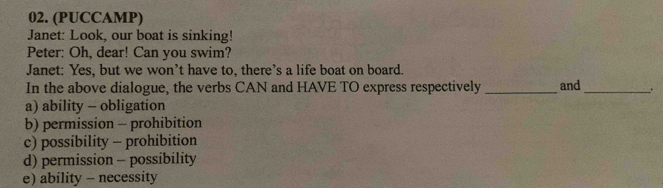 (PUCCAMP)
Janet: Look, our boat is sinking!
Peter: Oh, dear! Can you swim?
Janet: Yes, but we won’t have to, there’s a life boat on board.
In the above dialogue, the verbs CAN and HAVE TO express respectively _and_ .
a) ability - obligation
b) permission - prohibition
c) possibility - prohibition
d) permission - possibility
e) ability - necessity