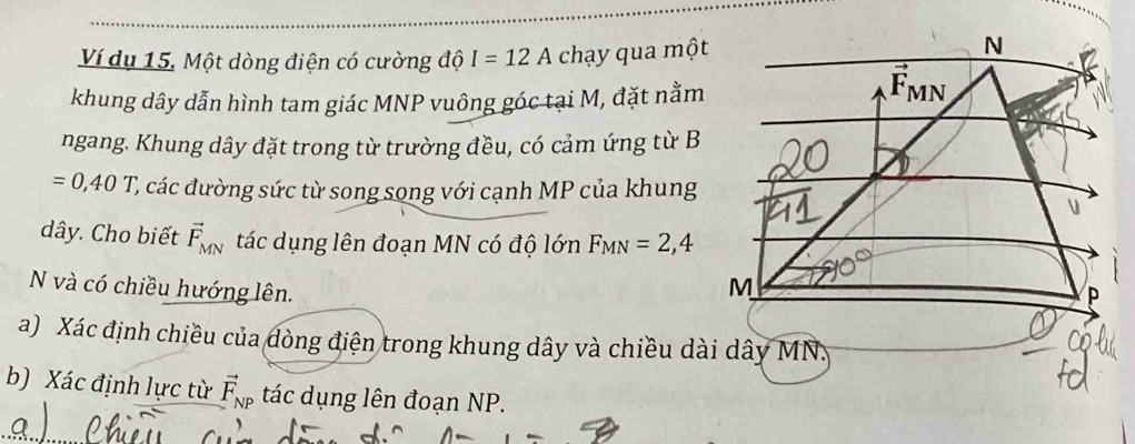 Ví dụ 15. Một dòng điện có cường độ I=12A chạy qua một
khung dây dẫn hình tam giác MNP vuông góc tại M, đặt nằm
ngang. Khung dây đặt trong từ trường đều, có cảm ứng từ B
=0,40T C, các đường sức từ song song với cạnh MP của khung
dây. Cho biết vector F_MN tác dụng lên đoạn MN có độ lớn F_MN=2,4
N và có chiều hướng lên.
a) Xác định chiều của đòng điện trong khung dây và chiều dài dây MN:
b) Xác định lực từ vector F_NP tác dụng lên đoạn NP.