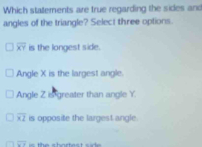 Which statements are true regarding the sides and
angles of the triangle? Select three options.
overline XY is the longest side.
Angle X is the largest angle.
Angle Z is greater than angle Y
overline XZ is opposite the largest angle.
overline XY