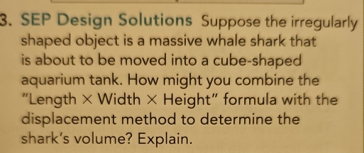 SEP Design Solutions Suppose the irregularly 
shaped object is a massive whale shark that 
is about to be moved into a cube-shaped 
aquarium tank. How might you combine the 
"Length × Width × Height" formula with the 
displacement method to determine the 
shark's volume? Explain.