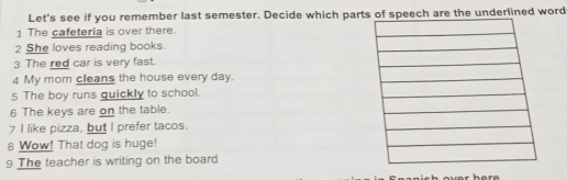 Let's see if you remember last semester. Decide which parts of speech are the underlined word 
1 The cafeteria is over there. 
2 She loves reading books. 
3 The red car is very fast. 
4 My mom cleans the house every day. 
5 The boy runs quickly to school. 
6 The keys are on the table. 
7 I like pizza, but I prefer tacos. 
8 Wow! That dog is huge! 
9 The teacher is writing on the board