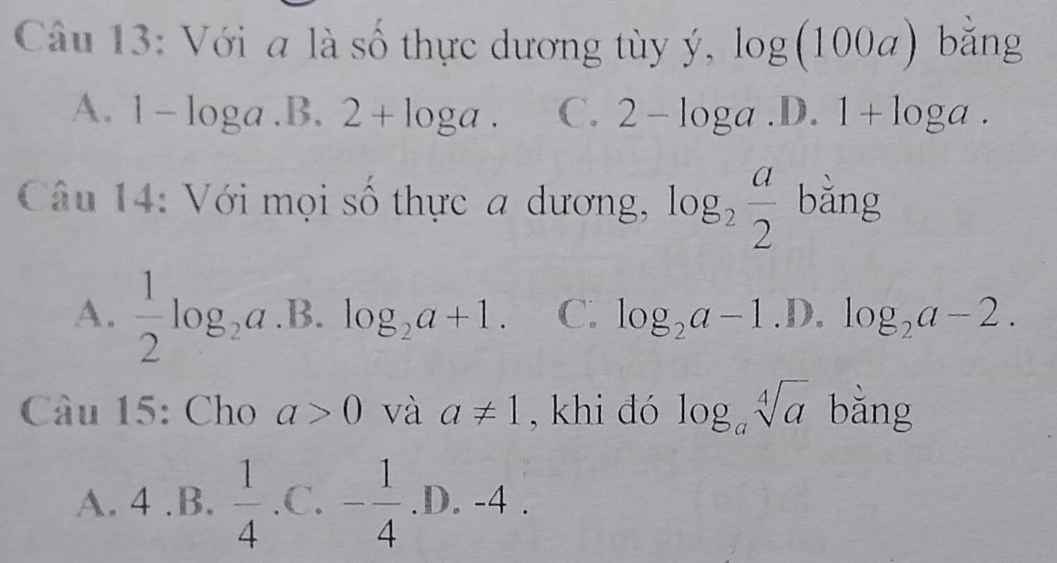 Với a là số thực dương tùy ý, log (100a) bǎng
A. 1 -loga .B. 2+log a. C. 2-log a .D. 1+log a. 
Câu 14: Với mọi số thực a dương, log _2 a/2  bằng
A.  1/2 log _2a.B.log _2a+1. C. log _2a-1.D.log _2a-2. 
Câu 15: Cho a>0 và a!= 1 , khi đó log _asqrt[4](a) bǎng
A. 4 .B.  1/4  .C. - 1/4 .D.-4.