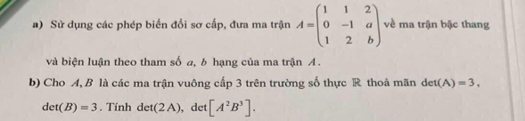 Sử dụng các phép biến đổi sơ cấp, đưa ma trận A=beginpmatrix 1&1&2 0&-1&a 1&2&bendpmatrix về ma trận bậc thang 
và biện luận theo tham số a, b hạng của ma trận A. 
b) Cho A, B là các ma trận vuông cấp 3 trên trường số thực R thoả mãn det(A)=3.
det(B)=3. Tính det(2A) ), det [A^2B^3].