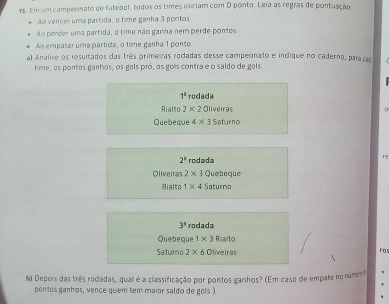 Em um campeonato de futebol, todos os times iniciam com O ponto. Leia as regras de pontuação
Ao vencer uma partida, o time ganha 3 pontos
Ao perder uma partida, o time não ganha nem perde pontos.
Ao empatar uma partida, o time ganha 1 ponto.
a) Analise os resultados das três primeiras rodadas desse campeonato e indique no caderno, para cam
time, os pontos ganhos, os gols pró, os gols contra e o saldo de gols.
1^(_ a) rodada
Rialto 2* 2 Oliveiras
Quebeque 4* 3 Saturno
2^a rodada
re
Oliveiras 2* 3 Quebeque
Rialto 1* 4 Saturno
3^a rodada
Quebeque 1* 3 Rialto
Saturno 2* 6 Oliveiras
ro
b) Depois das três rodadas, qual é a classificação por pontos ganhos? (Em caso de empate no númer
pontos ganhos, vence quem tem maior saldo de gols.)