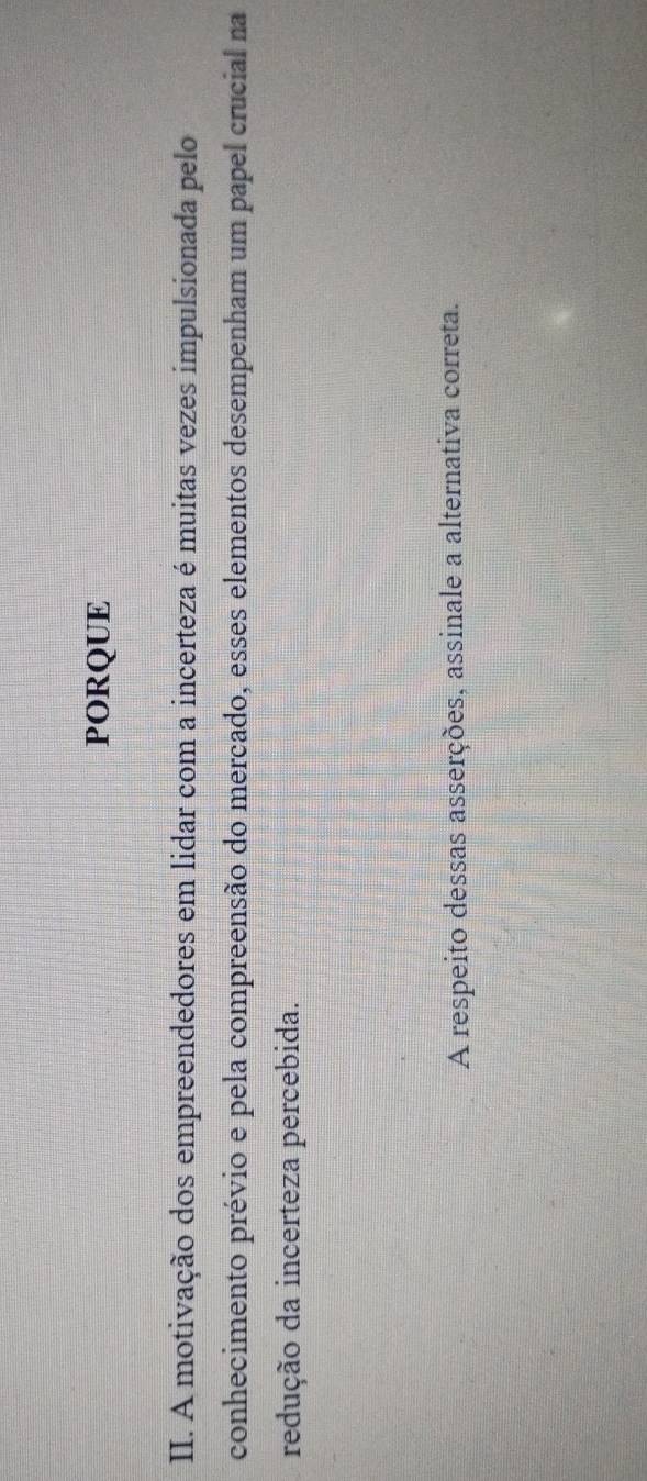 PORQUE 
II. A motivação dos empreendedores em lidar com a incerteza é muitas vezes impulsionada pelo 
conhecimento prévio e pela compreensão do mercado, esses elementos desempenham um papel crucial na 
redução da incerteza percebida. 
A respeito dessas asserções, assinale a alternativa correta.