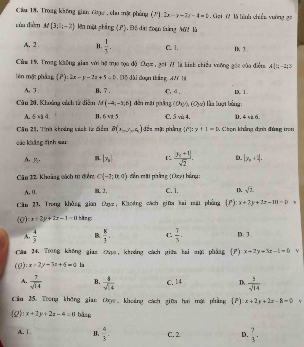 Trong không gian Oxyz , cho mặt phẳng (P): 2x-y+2z-4=0. Gọi H là hình chiếu vuông gó
của điểm M(3;1;-2) lên mặt phẳng (P). Độ dài đoạn thắng MH là
A. 2 . B.  1/3 . C. 1.
D. 3 .
Câu 19. Trong không gian với hệ trục tọa độ Oxyz , gọi H là hình chiếu vuông góc của điểm 2 4(1;-2;3
lên mặt phẳng (P): 2x-y-2z+5=0. Độ dài đoạn thẳng AH là
A. 3 . B. 7 . C. 4 . D. 1 .
Câu 20. Khoảng cách từ điểm M(-4;-5;6) đến mặt phẳng (Oxy),(Oyz) lần lượt bằng:
A. 6 và 4. B. 6 và 5. C. 5 và 4. D. 4 và 6.
Câu 21. Tính khoảng cách từ điểm B(x_0;y_0;z_0) đến mặt phẳng (P):y+1=0. Chọn khẳng định đúng tron
các khẳng định sau:
A. y_0.
B. |y_0|. C. frac |y_0+1|sqrt(2). D. |y_0+1|.
Câu 22. Khoảng cách từ điểm C(-2;0;0) đến mặt phẳng (Oxy) bằng:
A. 0. B. 2. C. 1. D. sqrt(2).
Câu 23. Trong không gian Oxyz, Khoảng cách giữa hai mặt phẳng (P): x+2y+2z-10=0 v
(2): x+2y+2z-3=0 bằng:
A.  4/3  B.  8/3 . C.  7/3 . D. 3 .
Câu 24. Trong không gian Oxyz, khoảng cách giữa hai mặt phẳng (P): x+2y+3z-1=0 v
(2): x+2y+3z+6=0 là
A.  7/sqrt(14)   8/sqrt(14)  C. 14 D.  5/sqrt(14) 
B.
Câu 25. Trong không gian Oxyz, khoảng cách giữa hai mặt phẳng (P): x+2y+2z-8=0 V
(2): x+2y+2z-4=0 bàng
A. 1. C. 2. D.  7/3 .
B.  4/3 .