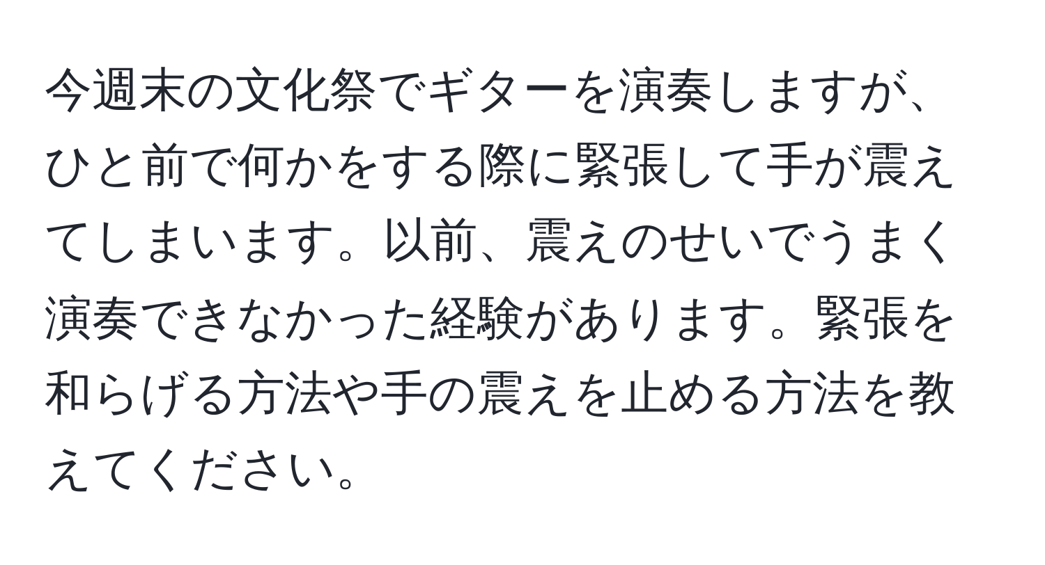 今週末の文化祭でギターを演奏しますが、ひと前で何かをする際に緊張して手が震えてしまいます。以前、震えのせいでうまく演奏できなかった経験があります。緊張を和らげる方法や手の震えを止める方法を教えてください。