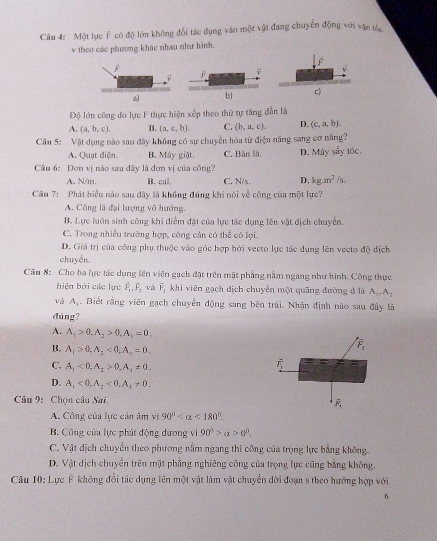 Một lực F có độ lớn không đổi tác dụng vào một vật đang chuyển động với vận tốc
v theo các phương khác nhau như hình.
v
a)
c)
Độ lớn công do lực F thực hiện xếp theo thứ tự tăng dần là
A. (a,b,c). B. (a,c,b). C. (b,a,c). D. (c,a,b).
Câu 5: Vật dụng nào sau đây không có sự chuyển hóa từ điện năng sang cơ năng?
A. Quạt điện. B. Máy giặt. C. Bàn là. D. Máy sấy tóc.
Câu 6: Đơn vị nào sau đây là đơn vị của công?
A. N/m. B. cal. C. N/s. D. kg.m^2/s.
Câu 7: Phát biểu nào sau đây là không đúng khi nói về công của một lực?
A. Công là đại lượng vô hướng.
B. Lực luôn sinh công khi điểm đặt của lực tác dụng lên vật dịch chuyển.
C. Trong nhiều trường hợp, công cản có thể có lợi.
D. Giá trị của công phụ thuộc vào góc hợp bởi vecto lực tác dụng lên vecto độ dịch
chuyền.
Câu 8: Cho ba lực tác dụng lên viên gạch đặt trên mặt phẳng nằm ngang như hình. Công thực
hiện bởi các lực vector F_1,vector F_2 và vector F_3 khi viên gạch dịch chuyền một quãng đường d là A_1,A_2
và A_3. Biết rằng viên gạch chuyển động sang bên trái. Nhận định nào sau đây là
đúng?
A. A_1>0,A_2>0,A_3=0.
B. A_1>0,A_2<0,A_3=0.
C. A_1<0,A_2>0,A_3!= 0.
D. A_1<0,A_2<0,A_3!= 0.
Câu 9: Chọn câu Sai.
A. Công của lực cản âm vì 90° <180°.
B. Công của lực phát động dương vì 90^0>alpha >0^0.
C. Vật dịch chuyền theo phương nằm ngang thì công của trọng lực bằng không.
D. Vật dịch chuyền trên mặt phẳng nghiêng công của trọng lực cũng bằng không.
Câu 10: Lực F không đổi tác dụng lên một vật làm vật chuyền dời đoạn s theo hướng hợp với
6