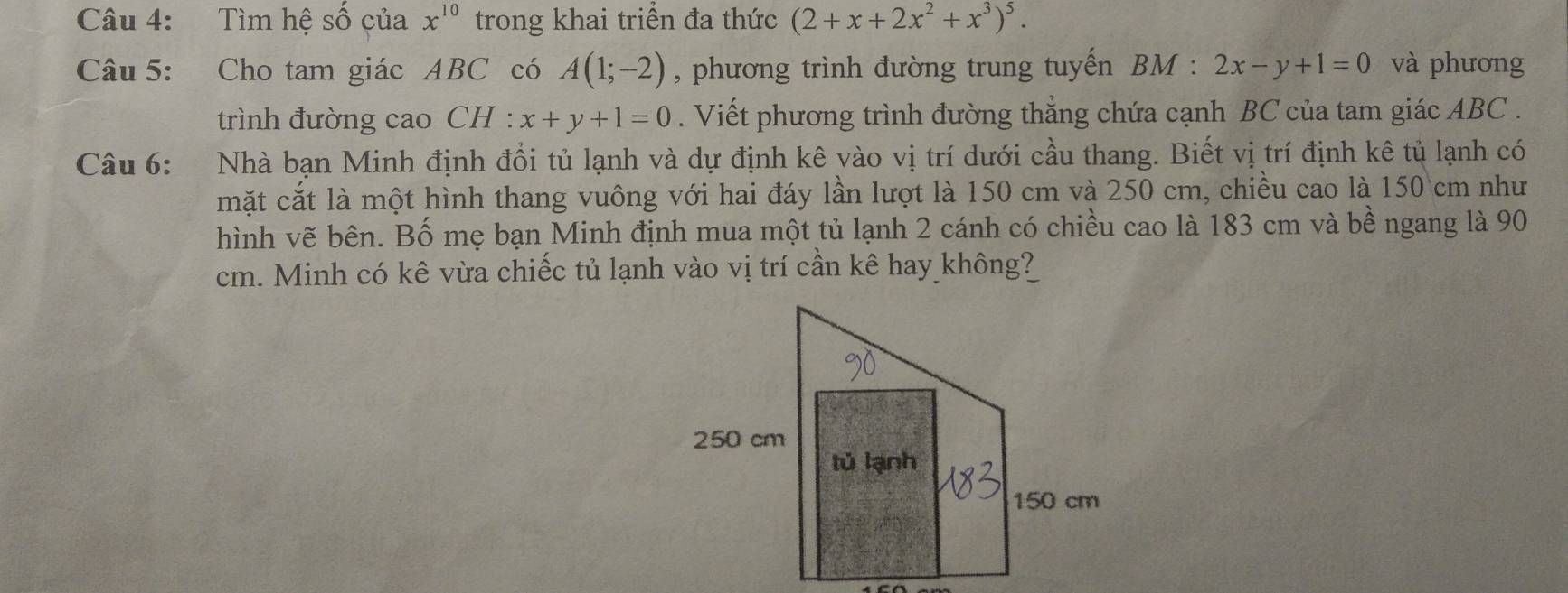 Tìm hệ số của x^(10) trong khai triển đa thức (2+x+2x^2+x^3)^5. 
Câu 5: Cho tam giác ABC có A(1;-2) , phương trình đường trung tuyến BM : 2x-y+1=0 và phương 
trình đường cao CH : x+y+1=0. Viết phương trình đường thắng chứa cạnh BC của tam giác ABC. 
Câu 6: :Nhà bạn Minh định đổi tủ lạnh và dự định kê vào vị trí dưới cầu thang. Biết vị trí định kê tủ lạnh có 
mặt cắt là một hình thang vuông với hai đáy lần lượt là 150 cm và 250 cm, chiều cao là 150 cm như 
hình vẽ bên. Bố mẹ bạn Minh định mua một tủ lạnh 2 cánh có chiều cao là 183 cm và bề ngang là 90
cm. Minh có kê vừa chiếc tủ lạnh vào vị trí cần kê hay không?