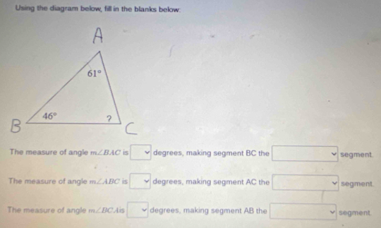 Using the diagram below, fill in the blanks below:
The measure of angle m∠ BAC is □ degrees, making segment BC the □ segment.
The measure of angle m∠ ABC is □ degrees, making segment AC the □ segment.
The measure of angle m∠ BC Ais □ degrees, making segment AB the □ segment.