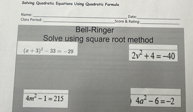 Solving Quadratic Equations Using Quadratic Formula 
_ 
Name:_ Date: 
Class Period:_ Score & Rating:_ 
Bell-Ringer 
Solve using square root method
(x+3)^2-33=-29
2v^2+4=-40
4m^2-1=215
4a^2-6=-2