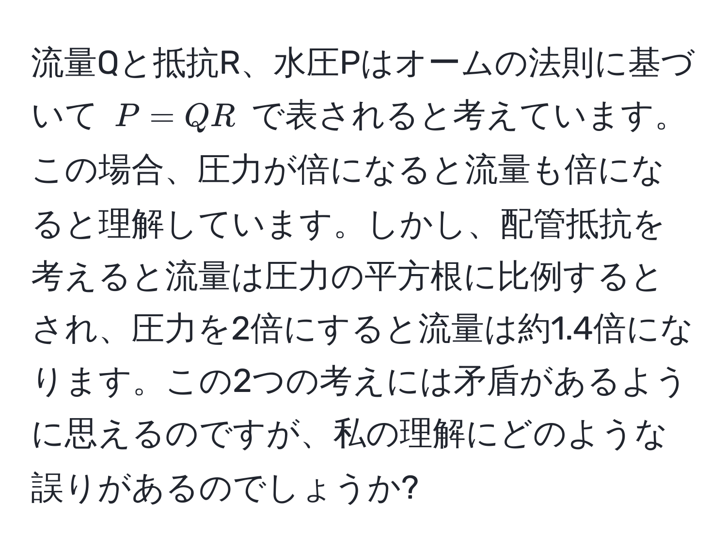 流量Qと抵抗R、水圧Pはオームの法則に基づいて ( P = QR ) で表されると考えています。この場合、圧力が倍になると流量も倍になると理解しています。しかし、配管抵抗を考えると流量は圧力の平方根に比例するとされ、圧力を2倍にすると流量は約1.4倍になります。この2つの考えには矛盾があるように思えるのですが、私の理解にどのような誤りがあるのでしょうか?