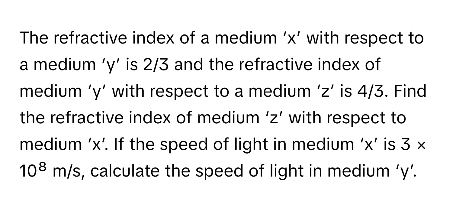 The refractive index of a medium ‘x’ with respect to a medium ‘y’ is 2/3 and the refractive index of medium ‘y’ with respect to a medium ‘z’ is 4/3. Find the refractive index of medium ‘z’ with respect to medium ‘x’. If the speed of light in medium ‘x’ is 3 × 10⁸ m/s, calculate the speed of light in medium ‘y’.