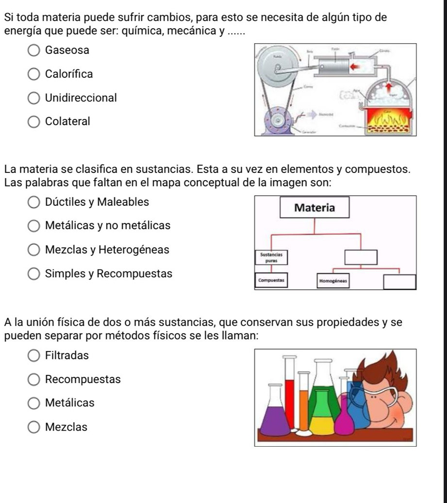 Si toda materia puede sufrir cambios, para esto se necesita de algún tipo de
energía que puede ser: química, mecánica y ......
Gaseosa
Calorífica
Unidireccional
Colateral
La materia se clasifica en sustancias. Esta a su vez en elementos y compuestos.
Las palabras que faltan en el mapa conceptual de la imagen son:
Dúctiles y Maleables
Metálicas y no metálicas
Mezclas y Heterogéneas
Simples y Recompuestas 
A la unión física de dos o más sustancias, que conservan sus propiedades y se
pueden separar por métodos físicos se les llaman:
Filtradas
Recompuestas
Metálicas
Mezclas