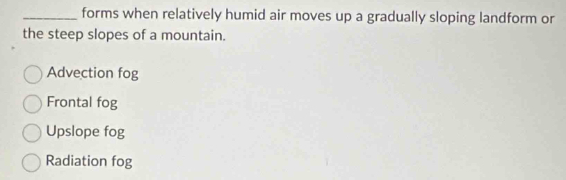 forms when relatively humid air moves up a gradually sloping landform or
the steep slopes of a mountain.
Advection fog
Frontal fog
Upslope fog
Radiation fog