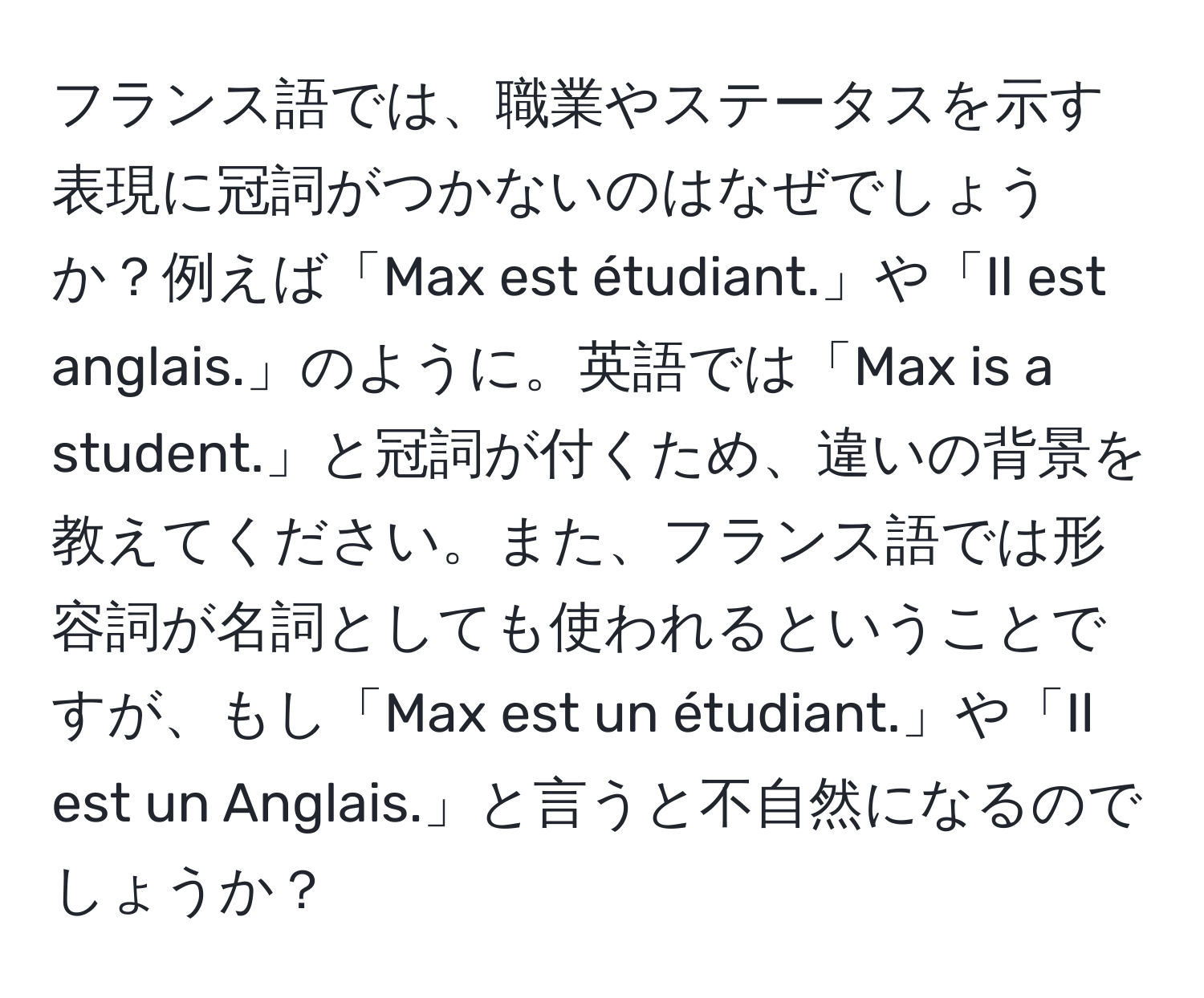 フランス語では、職業やステータスを示す表現に冠詞がつかないのはなぜでしょうか？例えば「Max est étudiant.」や「Il est anglais.」のように。英語では「Max is a student.」と冠詞が付くため、違いの背景を教えてください。また、フランス語では形容詞が名詞としても使われるということですが、もし「Max est un étudiant.」や「Il est un Anglais.」と言うと不自然になるのでしょうか？