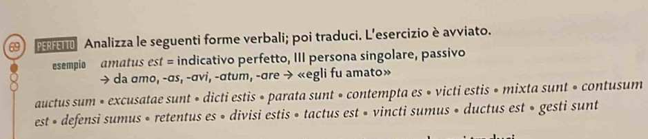 Analizza le seguenti forme verbali; poi traduci. L'esercizio è avviato. 
esempio amatus est = indicativo perfetto, III persona singolare, passivo 
> da σmo, -σs, -σvi, -σtum, -σre → «egli fu amato» 
auctus sum • excusatae sunt • dicti estis • parata sunt • contempta es • victi estis • mixta sunt • contusum 
est » defensi sumus • retentus es » divisi estis » tactus est » vincti sumus » ductus est » gesti sunt