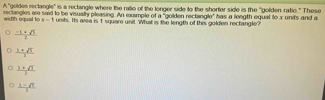 A "golden rectangle" is a rectangle where the ratio of the longer side to the shorter side is the ''golden ratio." These
rectangles are said to be visually pleasing. An example of a "golden rectangle" has a length equal to x units and a
width equal to x-1 units. Its area is 1 square unit. What is the length of this golden rectangle?
 (-1+sqrt(5))/2 
 (1+sqrt(5))/2 
 (1+sqrt(3))/2 
 (1-sqrt(5))/2 