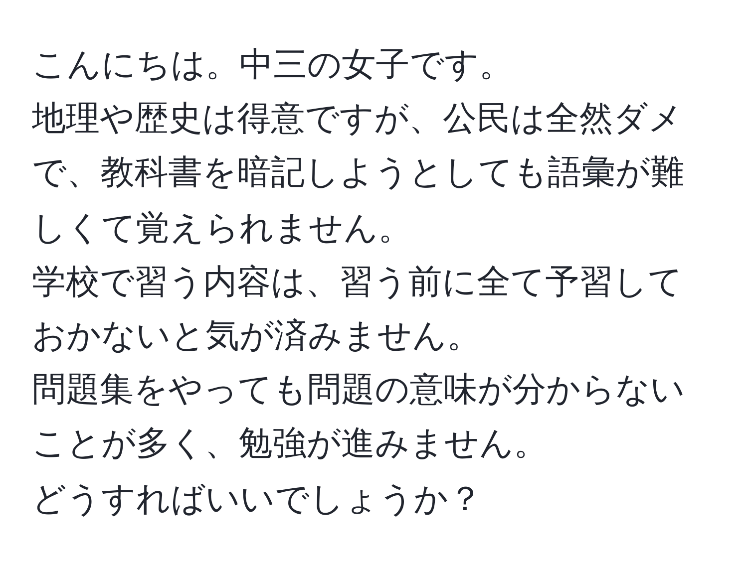 こんにちは。中三の女子です。  
地理や歴史は得意ですが、公民は全然ダメで、教科書を暗記しようとしても語彙が難しくて覚えられません。  
学校で習う内容は、習う前に全て予習しておかないと気が済みません。  
問題集をやっても問題の意味が分からないことが多く、勉強が進みません。  
どうすればいいでしょうか？