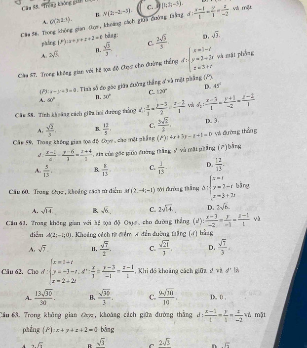 Câu 55, Trong không giản U
B. N(2;-2;-3). C. 3 (1;2;-3).
D.
A. Q(2;2;3).
Câu 56. Trong không gian Oy, khoảng cách giữa đường thắng d :  (x-1)/1 = y/1 = z/-2  và mặt
phẳng (P ):x+y+z+2=0 bằng:
A. 2sqrt(3). B.  sqrt(3)/3 . C.  2sqrt(3)/3 .
D. sqrt(3).
Câu 57. Trong không gian với hệ tọa độ Oxyz cho đường thẳng d:beginarrayl x=1-t y=2+2t z=3+tendarray. và mặt phắng
(P): x-y+3=0. Tính số đo góc giữa đường thẳng ở và mặt phẳng (P).
A. 60° B. 30° C. 120° D. 45°
Câu 58. Tính khoảng cách giữa hai đường thẳng d_1: x/1 = (y-3)/2 = (z-2)/1  và d_2: (x-3)/1 = (y+1)/-2 = (z-2)/1 
A.  sqrt(2)/3 . B.  12/5 . C.  3sqrt(2)/2 . D. 3 .
Câu 59. Trong không gian tọa độ Oxyz , cho mặt phẳng (P): 4x+3y-z+1=0 và đường thẳng
d :  (x-1)/4 = (y-6)/3 = (z+4)/1  , sin của góc giữa đường thẳng đ và mặt phẳng (P)bằng
A.  5/13 . B.  8/13 . C.  1/13 . D.  12/13 .
Câu 60. Trong Oxyz , khoảng cách từ điểm M(2;-4;-1) tới đường thẳng Delta :beginarrayl x=t y=2-t z=3+2tendarray. bằng
A. sqrt(14). B. sqrt(6). C. 2sqrt(14). D. 2sqrt(6).
Câu 61. Trong không gian với hệ tọa độ Oxyz, cho đường thẳng (d):  (x-3)/-2 = y/-1 = (z-1)/1  và
điểm A(2;-1;0). Khoảng cách từ điểm A đến đường thẳng (d) bằng
A. sqrt(7). B.  sqrt(7)/2 . C.  sqrt(21)/3 . D.  sqrt(7)/3 .
Câu 62. Cho d:beginarrayl x=1+t y=-3-t,d∵  x/3 = (y-3)/-1 = (z-1)/1 .endarray.. Khi đó khoảng cách giữa d và d' là
A.  13sqrt(30)/30 . B.  sqrt(30)/3 . C.  9sqrt(30)/10 . D. 0 .
Câu 63. Trong không gian Oxyz, khoảng cách giữa đường thẳng d:  (x-1)/1 = y/1 = z/-2  và mặt
phẳng (P): x+y+z+2=0 bằng
A 2sqrt(3) R sqrt(3) C 2sqrt(3) n sqrt(2)