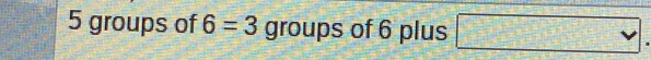 5 groups of 6=3 groups of 6 plus □.