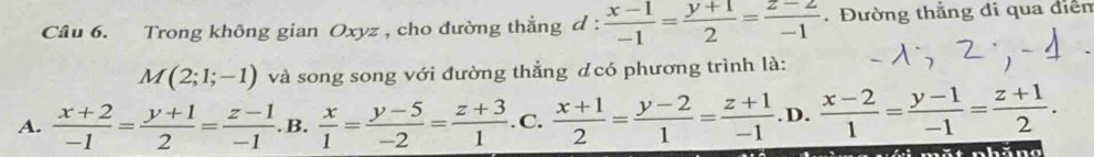 Trong không gian Oxyz , cho đường thẳng d :  (x-1)/-1 = (y+1)/2 = (z-2)/-1 . Đường thắng đi qua điễn
M(2;1;-1) và song song với đường thẳng dcó phương trình là:
A.  (x+2)/-1 = (y+1)/2 = (z-1)/-1  .B.  x/1 = (y-5)/-2 = (z+3)/1 . C.  (x+1)/2 = (y-2)/1 = (z+1)/-1  .D.  (x-2)/1 = (y-1)/-1 = (z+1)/2 . 
mắt nhăn g