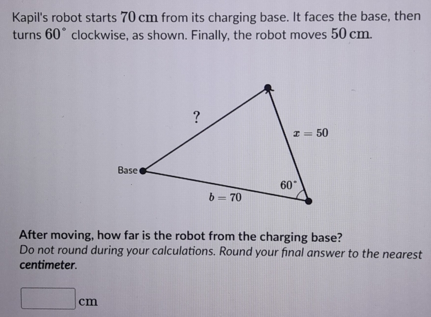 Kapil's robot starts 70 cm from its charging base. It faces the base, then
turns 60° clockwise, as shown. Finally, the robot moves 50 cm.
After moving, how far is the robot from the charging base?
Do not round during your calculations. Round your final answer to the nearest
centimeter.
□ cm