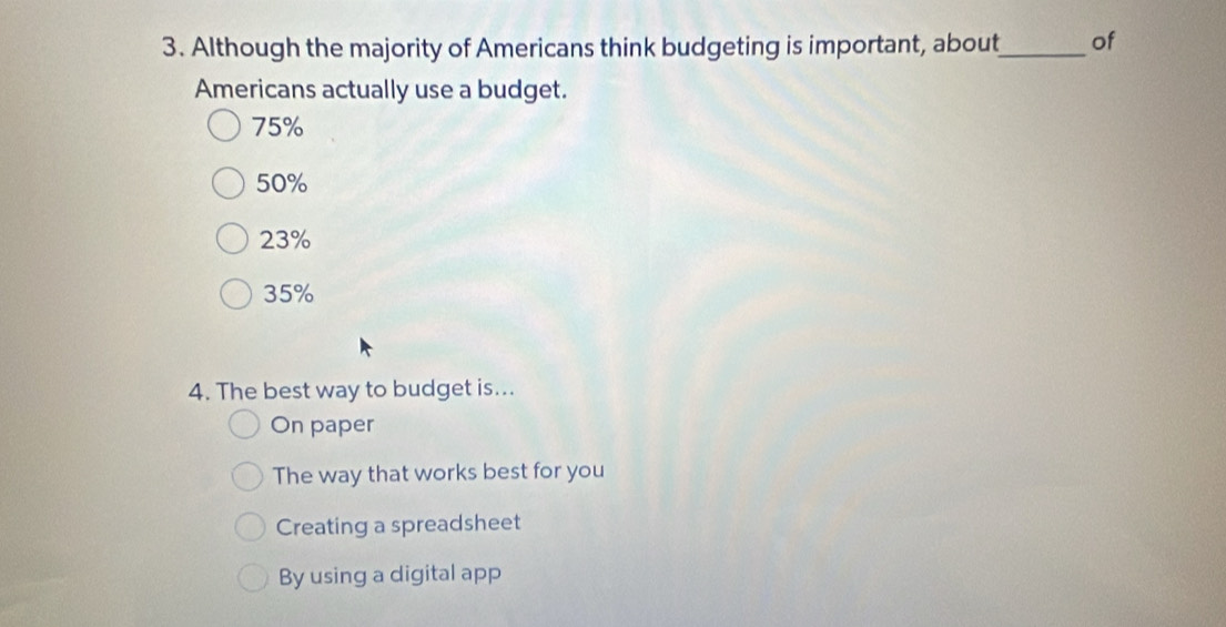 Although the majority of Americans think budgeting is important, about_ of
Americans actually use a budget.
75%
50%
23%
35%
4. The best way to budget is...
On paper
The way that works best for you
Creating a spreadsheet
By using a digital app