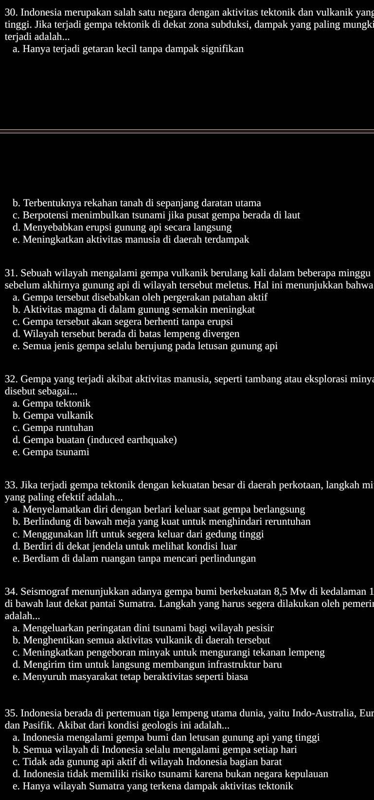 Indonesia merupakan salah satu negara dengan aktivitas tektonik dan vulkanik yang
tinggi. Jika terjadi gempa tektonik di dekat zona subduksi, dampak yang paling mungk
terjadi adalah...
a. Hanya terjadi getaran kecil tanpa dampak signifikan
b. Terbentuknya rekahan tanah di sepanjang daratan utama
c. Berpotensi menimbulkan tsunami jika pusat gempa berada di laut
d. Menyebabkan erupsi gunung api secara langsung
e. Meningkatkan aktivitas manusia di daerah terdampak
31. Sebuah wilayah mengalami gempa vulkanik berulang kali dalam beberapa minggu
sebelum akhirnya gunung api di wilayah tersebut meletus. Hal ini menunjukkan bahwa
a. Gempa tersebut disebabkan oleh pergerakan patahan aktif
b. Aktivitas magma di dalam gunung semakin meningkat
c. Gempa tersebut akan segera berhenti tanpa erupsi
d. Wilayah tersebut berada di batas lempeng divergen
e. Semua jenis gempa selalu berujung pada letusan gunung api
32. Gempa yang terjadi akibat aktivitas manusia, seperti tambang atau eksplorasi minya
disebut sebagai...
a. Gempa tektonik
b. Gempa vulkanik
c. Gempa runtuhan
d. Gempa buatan (induced earthquake)
e. Gempa tsunami
33. Jika terjadi gempa tektonik dengan kekuatan besar di daerah perkotaan, langkah mi
yang paling efektif adalah...
a. Menyelamatkan diri dengan berlari keluar saat gempa berlangsung
b. Berlindung di bawah meja yang kuat untuk menghindari reruntuhan
c. Menggunakan lift untuk segera keluar dari gedung tinggi
d. Berdiri di dekat jendela untuk melihat kondisi luar
e. Berdiam di dalam ruangan tanpa mencari perlindungan
34. Seismograf menunjukkan adanya gempa bumi berkekuatan 8,5 Mw di kedalaman 1
di bawah laut dekat pantai Sumatra. Langkah yang harus segera dilakukan oleh pemerir
adalah...
a. Mengeluarkan peringatan dini tsunami bagi wilayah pesisir
b. Menghentikan semua aktivitas vulkanik di daerah tersebut
c. Meningkatkan pengeboran minyak untuk mengurangi tekanan lempeng
d. Mengirim tim untuk langsung membangun infrastruktur baru
e. Menyuruh masyarakat tetap beraktivitas seperti biasa
35. Indonesia berada di pertemuan tiga lempeng utama dunia, yaitu Indo-Australia, Eur
dan Pasifik. Akibat dari kondisi geologis ini adalah...
a. Indonesia mengalami gempa bumi dan letusan gunung api yang tinggi
b. Semua wilayah di Indonesia selalu mengalami gempa setiap hari
c. Tidak ada gunung api aktif di wilayah Indonesia bagian barat
d. Indonesia tidak memiliki risiko tsunami karena bukan negara kepulauan
e. Hanya wilayah Sumatra yang terkena dampak aktivitas tektonik