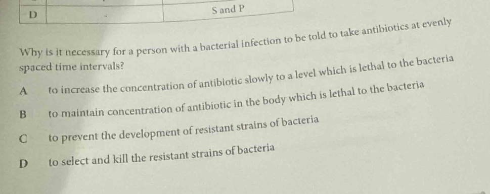 and P
Why is it necessary for a person with a bacterial infection to be told to take antibiotics at evenly
spaced time intervals?
A to increase the concentration of antibiotic slowly to a level which is lethal to the bacteria
B to maintain concentration of antibiotic in the body which is lethal to the bacteria
C to prevent the development of resistant strains of bacteria
D to select and kill the resistant strains of bacteria