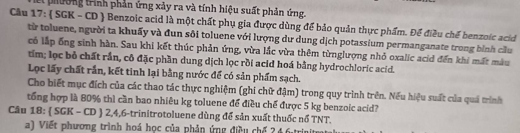 phường trình phản ứng xảy ra và tính hiệu suất phản ứng. 
Câu 17:  SGK - CD  Benzoic acid là một chất phụ gia được dùng để bảo quản thực phẩm. Để điều chế benzoic acid 
từ toluene, người ta khuấy và đun sôi toluene với lượng dư dung dịch potassium permanganate trong bình cầu 
có lắp ống sinh hàn. Sau khi kết thúc phản ứng, vừa lắc vừa thêm từnglượng nhỏ oxalic acid đến khi mất màu 
tím; lọc bỏ chất rắn, cô đặc phần dung dịch lọc rồi acid hoá bằng hydrochloric acid. 
Loc lấy chất rắn, kết tinh lại bằng nước để có sản phẩm sạch. 
Cho biết mục đích của các thao tác thực nghiệm (ghi chữ đậm) trong quy trình trên. Nếu hiệu suất của quá trình 
tổng hợp là 80% thì cần bao nhiêu kg toluene để điều chế được 5 kg benzoic acid? 
Câu 18:  SGK-CD 0  2,4,6 -trinitrotoluene dùng để sản xuất thuốc nổ TNT. 
a) Viết phương trình hoá học của phản ứng điều chế 246 trin