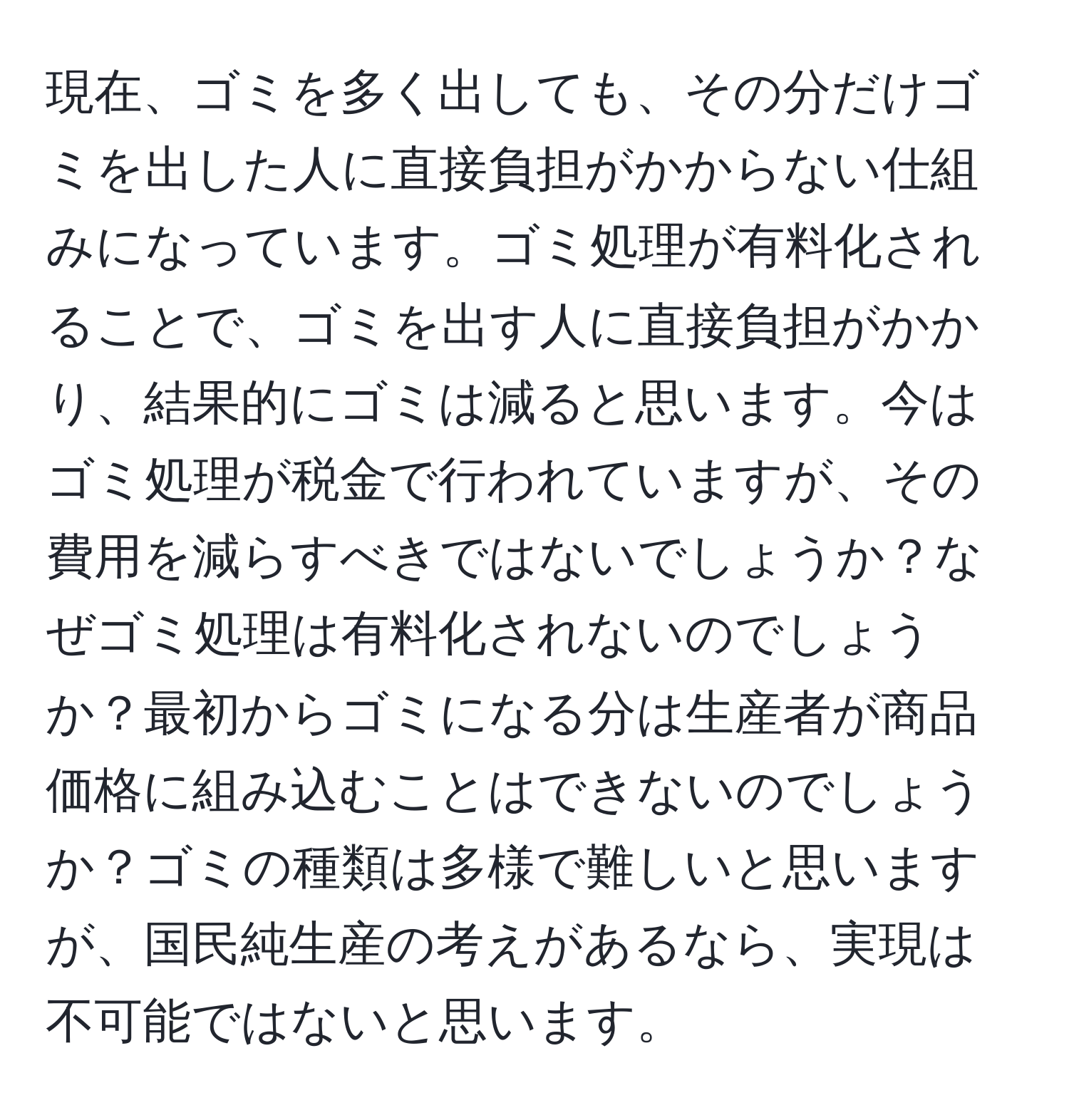 現在、ゴミを多く出しても、その分だけゴミを出した人に直接負担がかからない仕組みになっています。ゴミ処理が有料化されることで、ゴミを出す人に直接負担がかかり、結果的にゴミは減ると思います。今はゴミ処理が税金で行われていますが、その費用を減らすべきではないでしょうか？なぜゴミ処理は有料化されないのでしょうか？最初からゴミになる分は生産者が商品価格に組み込むことはできないのでしょうか？ゴミの種類は多様で難しいと思いますが、国民純生産の考えがあるなら、実現は不可能ではないと思います。