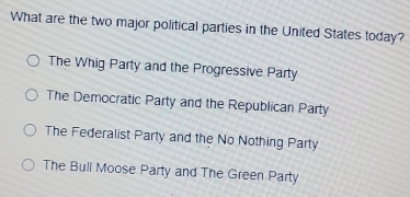 What are the two major political parties in the United States today?
The Whig Party and the Progressive Party
The Democratic Party and the Republican Party
The Federalist Party and the No Nothing Party
The Buli Moose Party and The Green Party