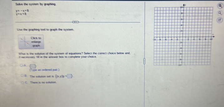 Solve the system by graphing.
y=-x+8
y=x+6
Use the graphing tool to graph the system.
lick to 
enlarge 
graph
What is the solution of the system of equations? Select the correct choice below and,
if necessary, fill in the answer box to complete your choice.
A
(Type an ordered pair.)
B. The solution set is  (x,y)|y=□ ,
C. There is no solution.