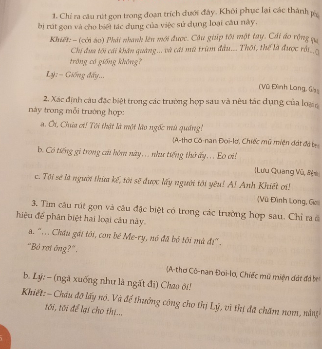 Chỉ ra câu rút gọn trong đoạn trích dưới đây. Khôi phục lại các thành ph
bị rút gọn và cho biết tác dụng của việc sử dụng loại câu này.
Khiết: - (cỏi áo) Phải nhanh lên mới được. Cậu giúp tôi một tay. Cái áo rộng qu
Chị đưa tôi cái khăn quàng... và cái mũ trùm đầu... Thôi, thế là được rồi...(
trông có giống không?
Lý: - Giống đấy...
(Vũ Đình Long, Giat
2. Xác định câu đặc biệt trong các trường hợp sau và nêu tác dụng của loại 
này trong mỗi trường hợp:
a. Ôi, Chúa ơi! Tôi thật là một lão ngốc mù quáng!
(A-thơ Cô-nan Đoi-lơ, Chiếc mũ miện dát đá bị
b. Có tiếng gì trong cái hòm này.. như tiếng thở ấy.. Eo ơi!
(Lưu Quang Vũ, Bệnh
c. Tôi sẽ là người thừa kế, tôi sẽ được lấy người tôi yêu! A! Anh Khiết ơi!
(Vũ Đình Long, Gia ti
3. Tìm câu rút gọn và câu đặc biệt có trong các trường hợp sau. Chỉ ra 
hiệu để phân biệt hai loại câu này.
a. “…. Cháu gái tôi, con bé Me-ry, nó đã bỏ tôi mà đi” .
“Bỏ rơi ông?”.
(A-thơ Cô-nan Đoi-lơ, Chiếc mũ miện dát đá be
b. Lý:- (ngã xuống như là ngất đi) Chao ôi!
Khiết:- Cháu đỡ lấy nó. Và để thưởng công cho thị Lý, vì thị đã chăm nom, nâng
tôi, tôi để lại cho thị...