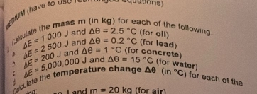 have to us r 
g od equations) 
ss m ach of the following. 
and △ θ =2.5°C (for oil) 
C △ E=1000J and △ θ =0.2°C (for lead) 
a △ E=2500J and △ θ =1°C (for concrete) 
aculate the temperature change △ E=5,000,000 △ E=200J J and △ θ =15°C (for water)
△ θ (in°C) for each of the 
Land m=20kg (for air)