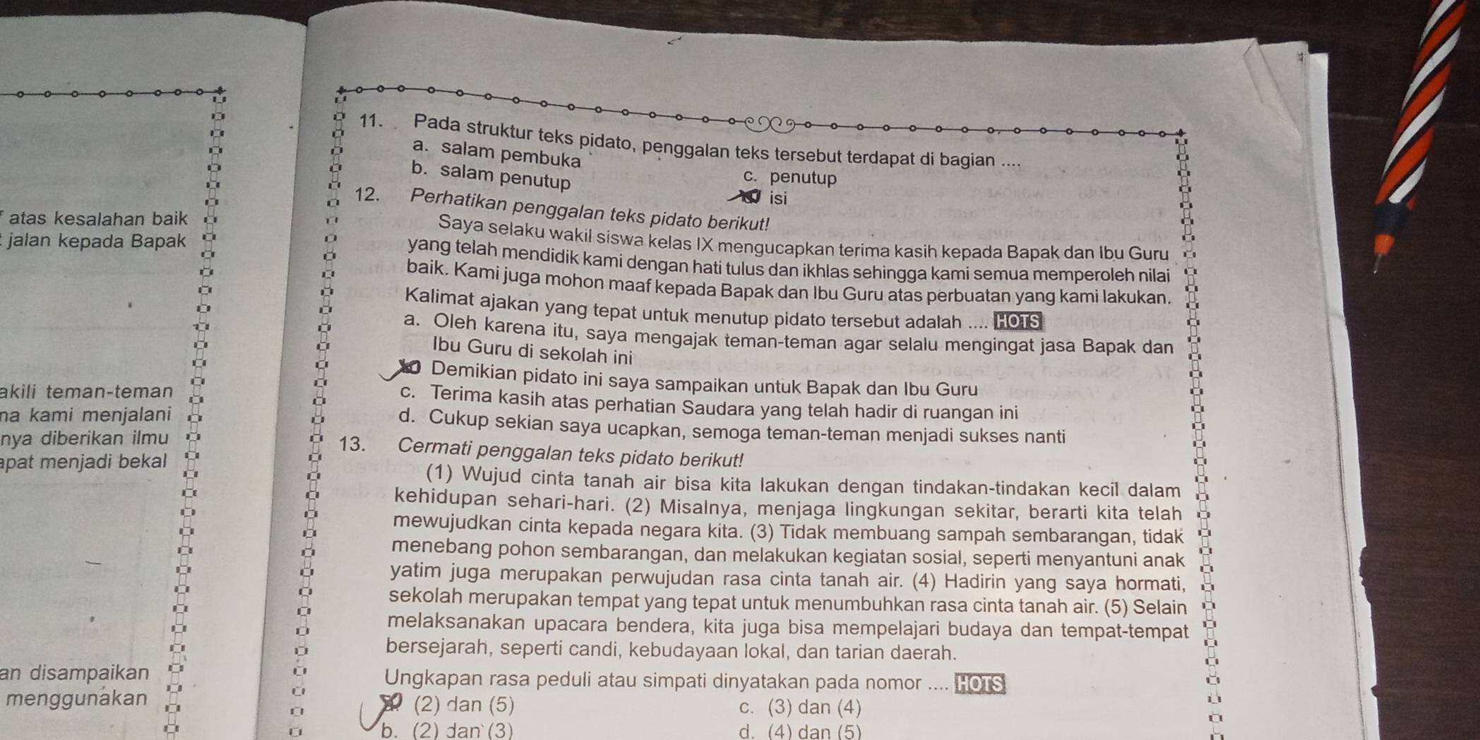 Pada struktur teks pidato, penggalan teks tersebut terdapat di bagian ....
a. salam pembuka
b. salam penutup
c. penutup
isi
12. Perhatikan penggalan teks pidato berikut!
f atas kesalahan baik Saya selaku wakil siswa kelas IX mengucapkan terima kasih kepada Bapak dan Ibu Guru
jalan kepada Bapak yang telah mendidik kami dengan hati tulus dan ikhlas sehingga kami semua memperoleh nilai
baik. Kami juga mohon maaf kepada Bapak dan Ibu Guru atas perbuatan yang kami lakukan.
Kalimat ajakan yang tepat untuk menutup pidato tersebut adalah .... HOTS
a. Oleh karena itu, saya mengajak teman-teman agar selalu mengingat jasa Bapak dan
Ibu Guru di sekolah ini
a Demikian pidato ini saya sampaikan untuk Bapak dan Ibu Guru
akili temançteman
c. Terima kasih atas perhatian Saudara yang telah hadir di ruangan ini
na kami menjalani d. Cukup sekian saya ucapkan, semoga teman-teman menjadi sukses nanti
nya diberikan ilmu
13. Cermati penggalan teks pidato berikut!
apat menjadi bekal (1) Wujud cinta tanah air bisa kita lakukan dengan tindakan-tindakan kecil dalam
kehidupan sehari-hari. (2) Misalnya, menjaga lingkungan sekitar, berarti kita telah
mewujudkan cinta kepada negara kita. (3) Tidak membuang sampah sembarangan, tidak
menebang pohon sembarangan, dan melakukan kegiatan sosial, seperti menyantuni anak
yatim juga merupakan perwujudan rasa cinta tanah air. (4) Hadirin yang saya hormati,
sekolah merupakan tempat yang tepat untuk menumbuhkan rasa cinta tanah air. (5) Selain
melaksanakan upacara bendera, kita juga bisa mempelajari budaya dan tempat-tempat
bersejarah, seperti candi, kebudayaan lokal, dan tarian daerah.
C
an disampaikan Ungkapan rasa peduli atau simpati dinyatakan pada nomor .... HOTS
C
menggunakan (2) dan (5) c. (3) dan (4)
à
b. (2) dan (3) d. (4) dan (5)