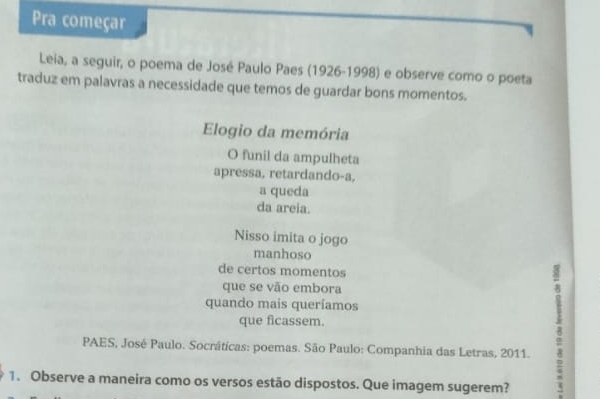 Pra começar
Leia, a seguir, o poema de José Paulo Paes (1926-1998) e observe como o poeta
traduz em palavras a necessidade que temos de guardar bons momentos.
Elogio da memória
O funil da ampulheta
apressa, retardando-a,
a queda
da areia.
Nisso imita o jogo
manhoso
de certos momentos
que se vão embora
que ficassem. 8
quando mais queríamos
PAES, José Paulo. Socráticas: poemas. São Paulo: Companhia das Letras, 2011.
1. Observe a maneira como os versos estão dispostos. Que imagem sugerem?