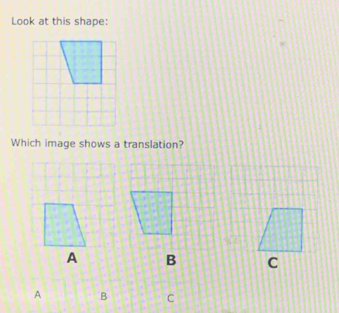 Look at this shape: 
Which image shows a translation? 
A 
C 
A B C