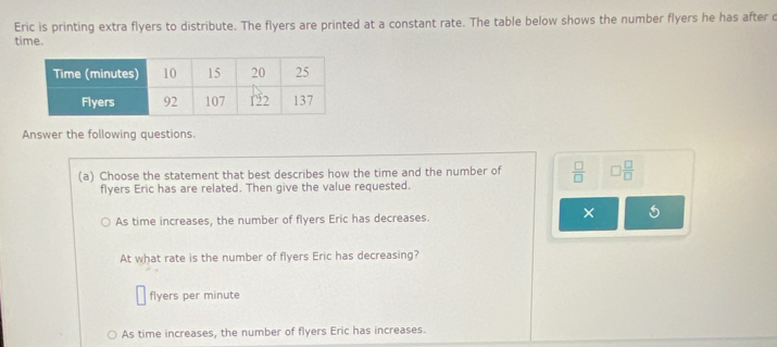 Eric is printing extra flyers to distribute. The flyers are printed at a constant rate. The table below shows the number flyers he has after c
time.
Answer the following questions.
(a) Choose the statement that best describes how the time and the number of  □ /□   □  □ /□  
flyers Eric has are related. Then give the value requested.
As time increases, the number of flyers Eric has decreases.
× .
At what rate is the number of flyers Eric has decreasing?
flyers per minute
As time increases, the number of flyers Eric has increases.