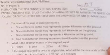 Teachers: Departmental (AM/PMTime:_
No. of Pages: 5 Sec;_
INSTRUCTION: THE TEST CONSISTS OF TWO PAPERS || Score_ /100%
PAPER I OBJECTIVES TEST, STUDY THE MAP OF HANSA DISTRICT TO ANSWER THE QUESTION
FOLLOW. CIRCLE THE LETTER THAT BEST SUITS THE ANSWER(S) FOR ONE (3) MARK EACH
1. The scale of the map in statement form is
a. One centimeter on the map represents quarter kilometer on the ground
b. One centimeter on the map represents half kilometer on the ground
c. One centimeter on the map represents a kilometer on the ground.
d. One centimeter on the map represents two kilometers on the ground
2. What is the contour interval of the mapped area?
a. 100m b. 50m c. 200m d. 150m.
3. If the map is enlarged to twice its original size, what will be the new scale of the m
1 450 000 k 1-100 000 c 1-25 000 d. 1-200 000