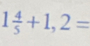 1 4/5 +1,2=