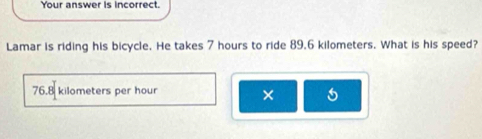 Your answer is incorrect.
Lamar is riding his bicycle. He takes 7 hours to ride 89.6 kilometers. What is his speed?
76.8 kilometers per hour ×